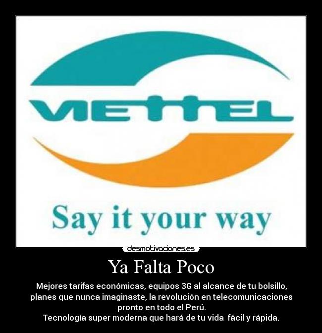 Ya Falta Poco - Mejores tarifas económicas, equipos 3G al alcance de tu bolsillo,
planes que nunca imaginaste, la revolución en telecomunicaciones
pronto en todo el Perú.
Tecnología super moderna que hará de tu vida fácil y rápida.