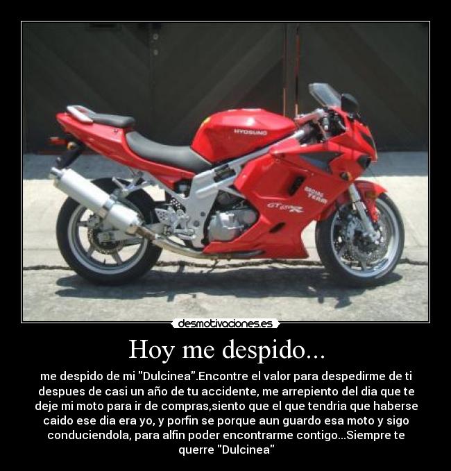 Hoy me despido... - me despido de mi Dulcinea.Encontre el valor para despedirme de ti
despues de casi un año de tu accidente, me arrepiento del dia que te
deje mi moto para ir de compras,siento que el que tendria que haberse
caido ese dia era yo, y porfin se porque aun guardo esa moto y sigo
conduciendola, para alfin poder encontrarme contigo...Siempre te
querre Dulcinea