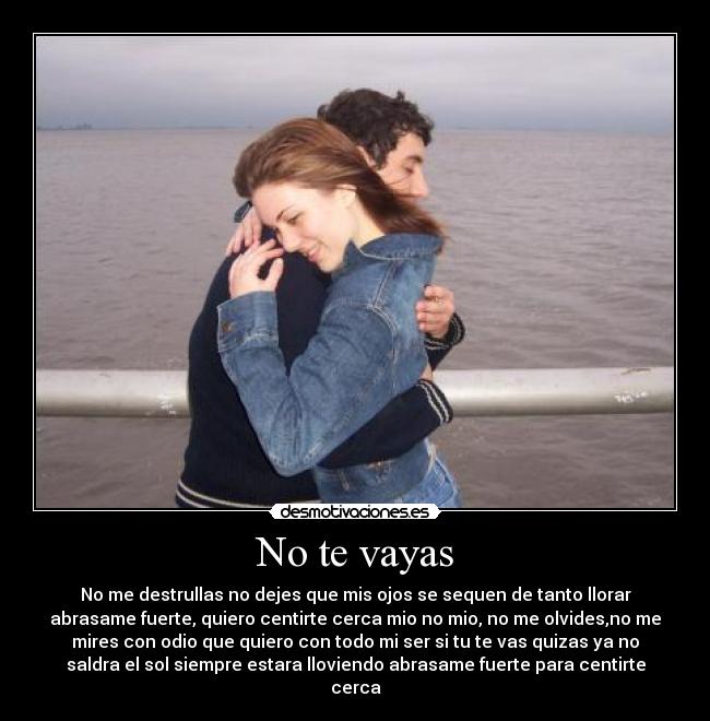 No te vayas - No me destrullas no dejes que mis ojos se sequen de tanto llorar
abrasame fuerte, quiero centirte cerca mio no mio, no me olvides,no me
mires con odio que quiero con todo mi ser si tu te vas quizas ya no
saldra el sol siempre estara lloviendo abrasame fuerte para centirte
cerca