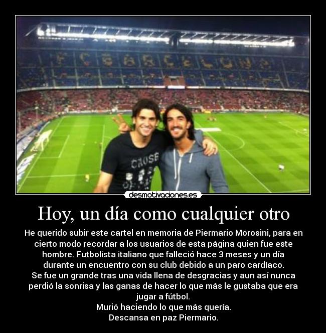 Hoy, un día como cualquier otro - He querido subir este cartel en memoria de Piermario Morosini, para en
cierto modo recordar a los usuarios de esta página quien fue este
hombre. Futbolista italiano que falleció hace 3 meses y un día
durante un encuentro con su club debido a un paro cardíaco.
Se fue un grande tras una vida llena de desgracias y aun así nunca
perdió la sonrisa y las ganas de hacer lo que más le gustaba que era
jugar a fútbol.
Murió haciendo lo que más quería.
Descansa en paz Piermario.