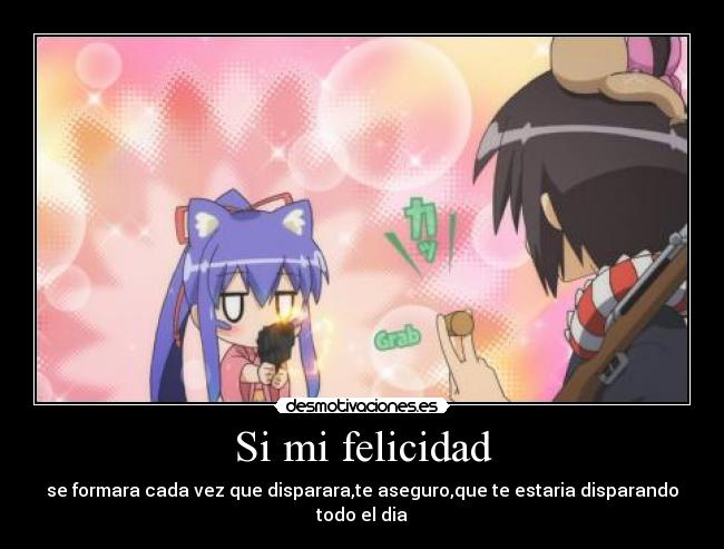 Si mi felicidad - se formara cada vez que disparara,te aseguro,que te estaria disparando todo el dia