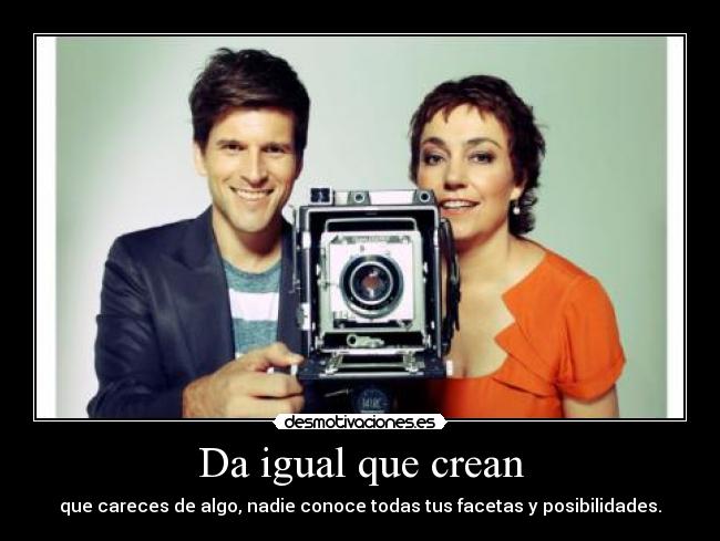 Da igual que crean - que careces de algo, nadie conoce todas tus facetas y posibilidades.