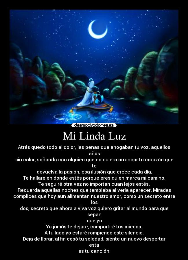 Mi Linda Luz - Atrás quedo todo el dolor, las penas que ahogaban tu voz, aquellos años
sin calor, soñando con alguien que no quiera arrancar tu corazón que te
devuelva la pasión, esa ilusión que crece cada día.
Te hallare en donde estés porque eres quien marca mi camino.
Te seguiré otra vez no importan cuan lejos estés.
Recuerda aquellas noches que temblaba al verla aparecer. Miradas
cómplices que hoy aun alimentan nuestro amor, como un secreto entre los
dos, secreto que ahora a viva voz quiero gritar al mundo para que sepan
que yo
Yo jamás te dejare, compartiré tus miedos.
A tu lado yo estaré rompiendo este silencio.
Deja de llorar, al fin cesó tu soledad, siente un nuevo despertar esta
es tu canción.