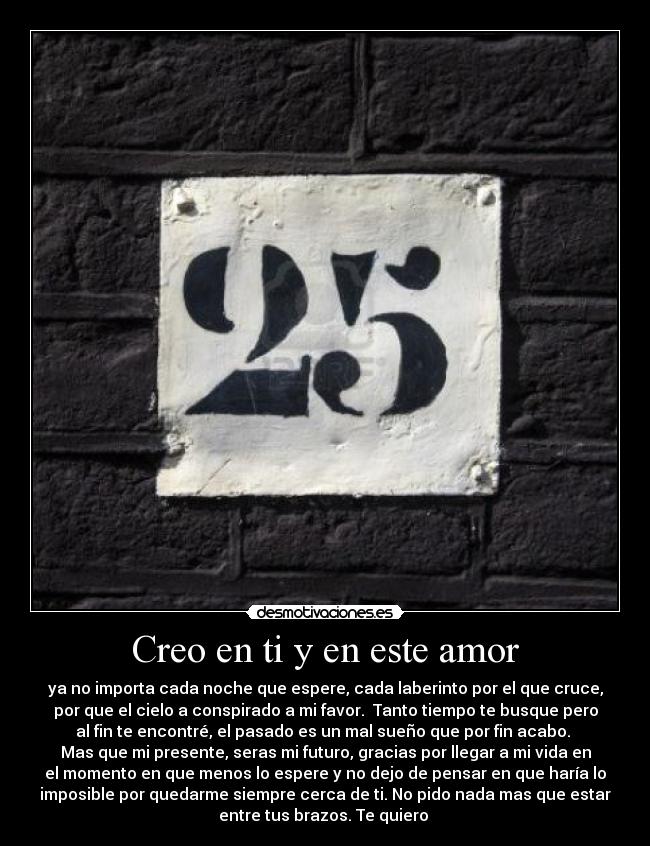 Creo en ti y en este amor - ya no importa cada noche que espere, cada laberinto por el que cruce,
por que el cielo a conspirado a mi favor. Tanto tiempo te busque pero
al fin te encontré, el pasado es un mal sueño que por fin acabo.
Mas que mi presente, seras mi futuro, gracias por llegar a mi vida en
el momento en que menos lo espere y no dejo de pensar en que haría lo
imposible por quedarme siempre cerca de ti. No pido nada mas que estar
entre tus brazos. Te quiero ♥