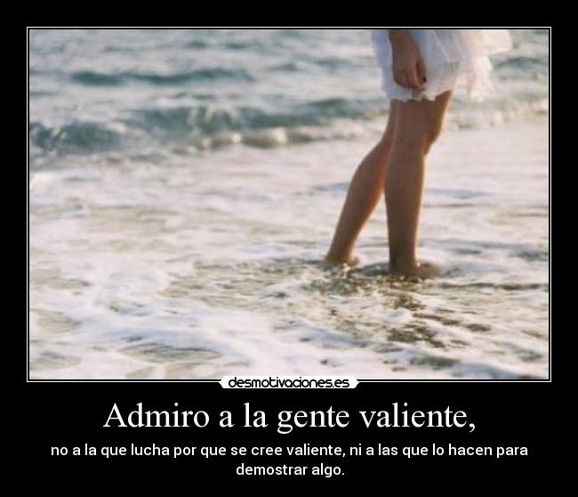 Admiro a la gente valiente, - no a la que lucha por que se cree valiente, ni a las que lo hacen para demostrar algo.