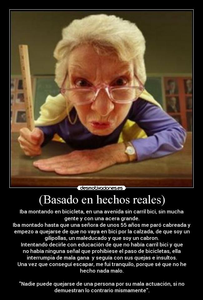 (Basado en hechos reales) - Iba montando en bicicleta, en una avenida sin carril bici, sin mucha
gente y con una acera grande.
Iba montado hasta que una señora de unos 55 años me paró cabreada y
empezo a quejarse de que no vaya en bici por la calzada, de que soy un
gilipollas, un maleducado y que soy un cabron.
Intentando decirle con educación de que no había carril bici y que
no había ninguna señal que prohibiese el paso de bicicletas, ella
interrumpia de mala gana y seguía con sus quejas e insultos.
Una vez que conseguí escapar, me fui tranquilo, porque sé que no he
hecho nada malo.
Nadie puede quejarse de una persona por su mala actuación, si no
demuestran lo contrario mismamente.