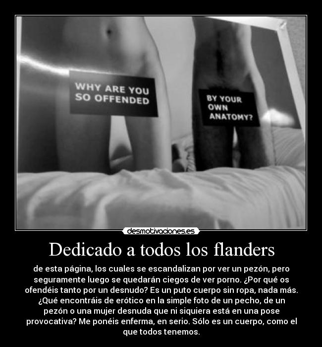 Dedicado a todos los flanders - de esta página, los cuales se escandalizan por ver un pezón, pero
seguramente luego se quedarán ciegos de ver porno. ¿Por qué os
ofendéis tanto por un desnudo? Es un puto cuerpo sin ropa, nada más.
¿Qué encontráis de erótico en la simple foto de un pecho, de un
pezón o una mujer desnuda que ni siquiera está en una pose
provocativa? Me ponéis enferma, en serio. Sólo es un cuerpo, como el
que todos tenemos.
