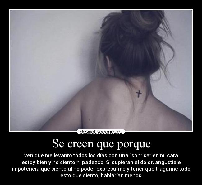 Se creen que porque - ven que me levanto todos los días con una “sonrisa” en mi cara
estoy bien y no siento ni padezco. Si supieran el dolor, angustia e
impotencia que siento al no poder expresarme y tener que tragarme todo
esto que siento, hablarían menos.