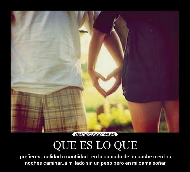 QUE ES LO QUE - prefieres...calidad o cantiidad...en lo comodo de un coche o en las
noches caminar..a mi lado sin un peso pero en mi cama soñar