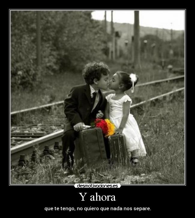 Y ahora - que te tengo, no quiero que nada nos separe.