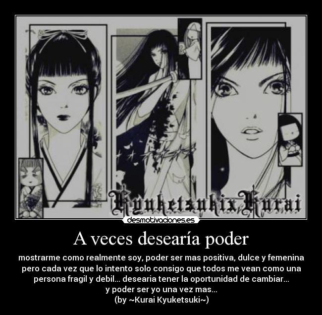 A veces desearía poder - mostrarme como realmente soy, poder ser mas positiva, dulce y femenina
pero cada vez que lo intento solo consigo que todos me vean como una
persona fragil y debil... desearia tener la oportunidad de cambiar...
y poder ser yo una vez mas...
(by ~Kurai Kyuketsuki~)