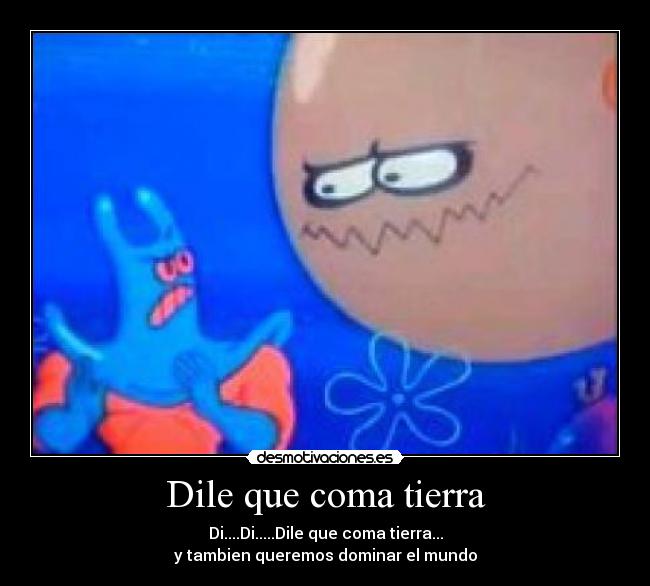 Dile que coma tierra - Di....Di.....Dile que coma tierra...
y tambien queremos dominar el mundo