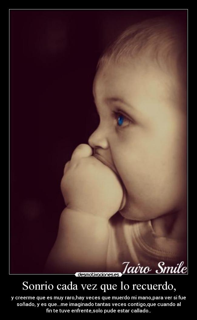 Sonrio cada vez que lo recuerdo, - y creerme que es muy raro,hay veces que muerdo mi mano,para ver si fue
soñado, y es que...me imaginado tantas veces contigo,que cuando al
fin te tuve enfrente,solo pude estar callado..