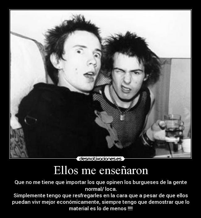 Ellos me enseñaron - Que no me tiene que importar los que opinen los burgueses de la gente
normal/ loca.
Simplemente tengo que resfregarles en la cara que a pesar de que ellos
puedan vivr mejor económicamente, siempre tengo que demostrar que lo
material es lo de menos !!!!