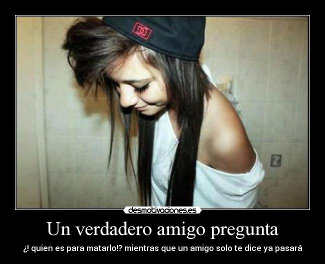 Un verdadero amigo pregunta - ¿! quien es para matarlo!? mientras que un amigo solo te dice ya pasará