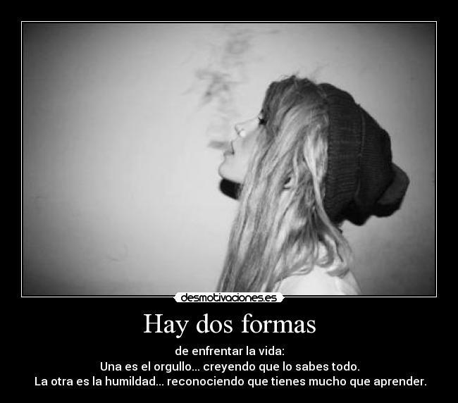 Hay dos formas - de enfrentar la vida:
Una es el orgullo... creyendo que lo sabes todo.
 La otra es la humildad... reconociendo que tienes mucho que aprender.