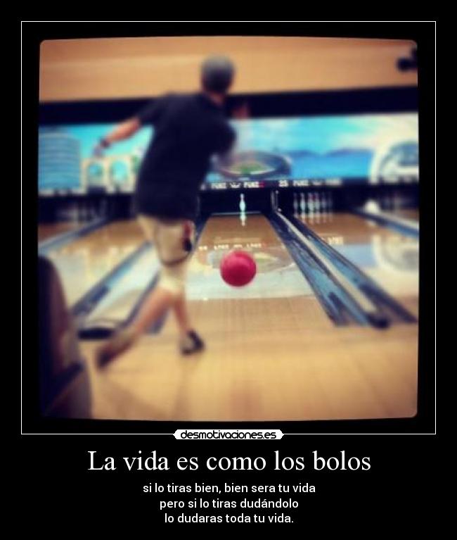 La vida es como los bolos - si lo tiras bien, bien sera tu vida
pero si lo tiras dudándolo
lo dudaras toda tu vida.