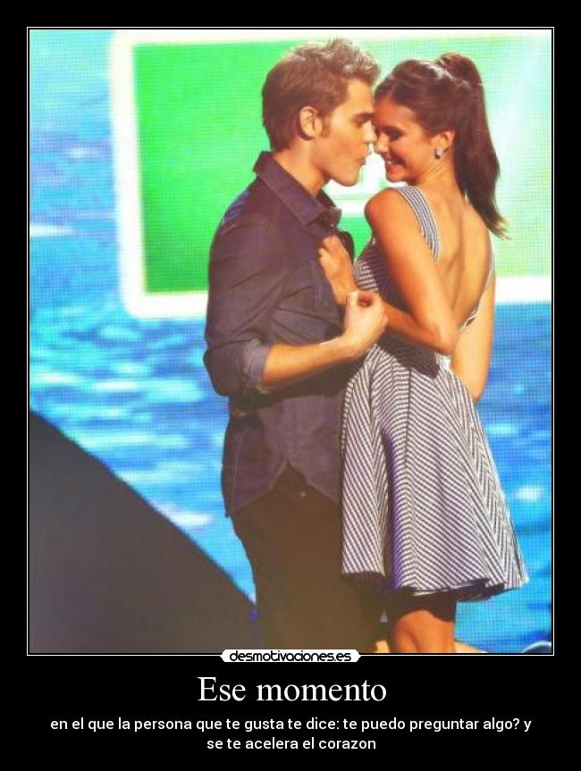 Ese momento - en el que la persona que te gusta te dice: te puedo preguntar algo? y
se te acelera el corazon