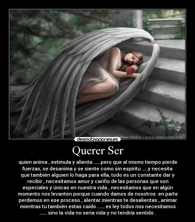 Querer Ser - quien anima , estimula y alienta ......pero que al mismo tiempo pierde
fuerzas, se desanima y se siente como sin espíritu .....y necesita
que también alguien lo haga para ella, todo es un constante dar y
recibir , necesitamos amor y cariño de las personas que son
especiales y únicas en nuestra vida , necesitamos que en algún
momento nos levanten porque cuando damos de nosotros  en parte
perdemos en ese proceso , alentar mientras te desalientas , animar
mientras tu también estas caído ...... es ley todos nos necesitamos
...... sino la vida no seria vida y no tendría sentido .