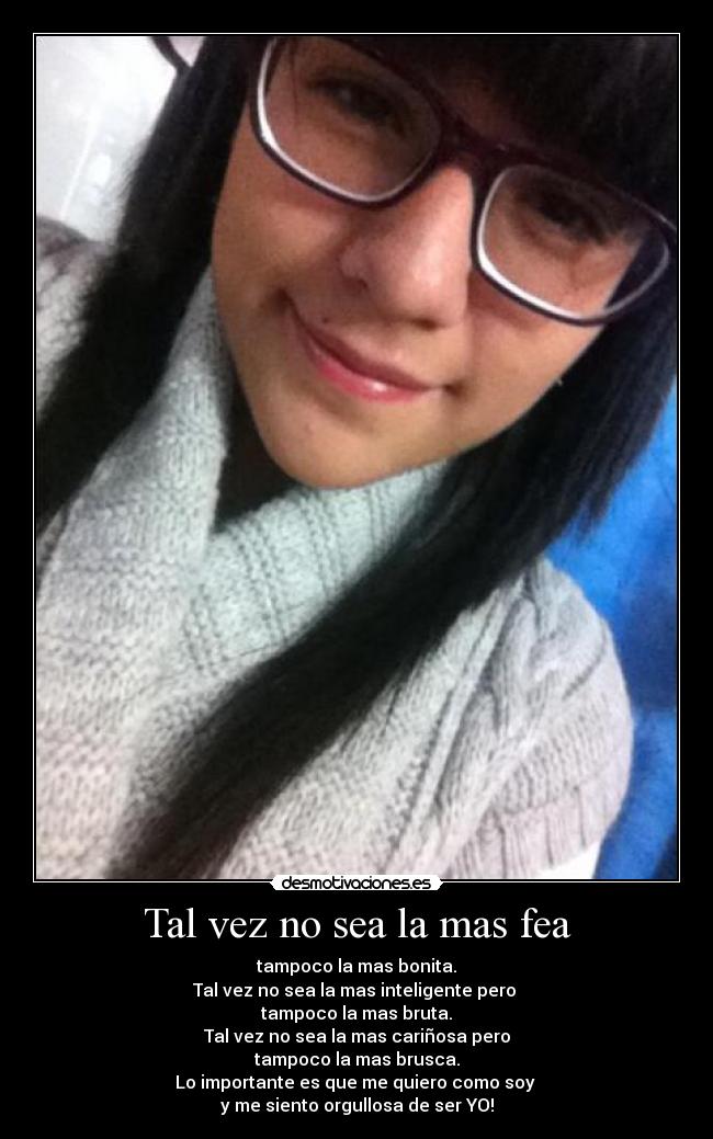 Tal vez no sea la mas fea - tampoco la mas bonita.
Tal vez no sea la mas inteligente pero
tampoco la mas bruta.
Tal vez no sea la mas cariñosa pero
tampoco la mas brusca.
Lo importante es que me quiero como soy
y me siento orgullosa de ser YO!