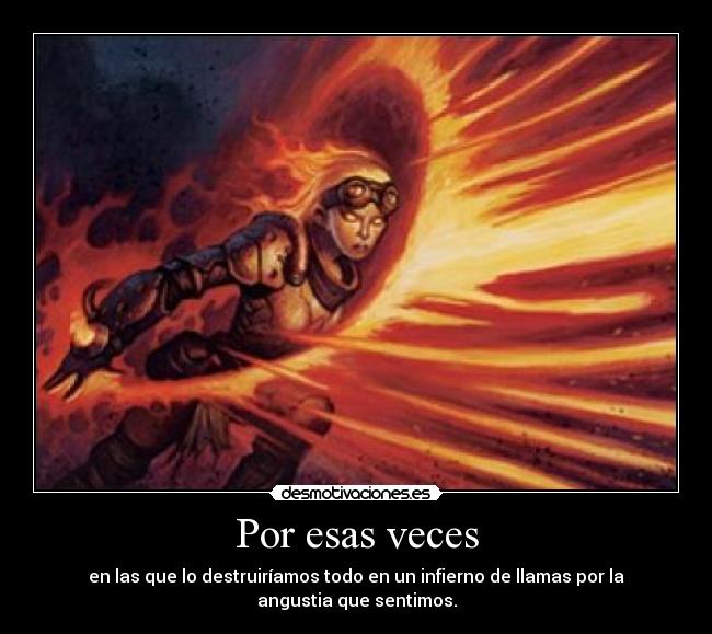 Por esas veces - en las que lo destruiríamos todo en un infierno de llamas por la
angustia que sentimos.
