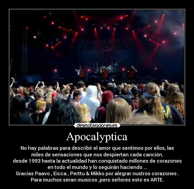 Apocalyptica - No hay palabras para describir el amor que sentimos por ellos, las
miles de sensaciones que nos despiertan cada canción.
desde 1993 hasta la actualidad han conquistado millones de corazones
en todo el mundo y lo seguirán haciendo ...
Gracias Paavo , Eicca , Perttu & Mikko por alegrar nustros corazones .
Para muchos seran musicos ,pero señores esto es ARTE.