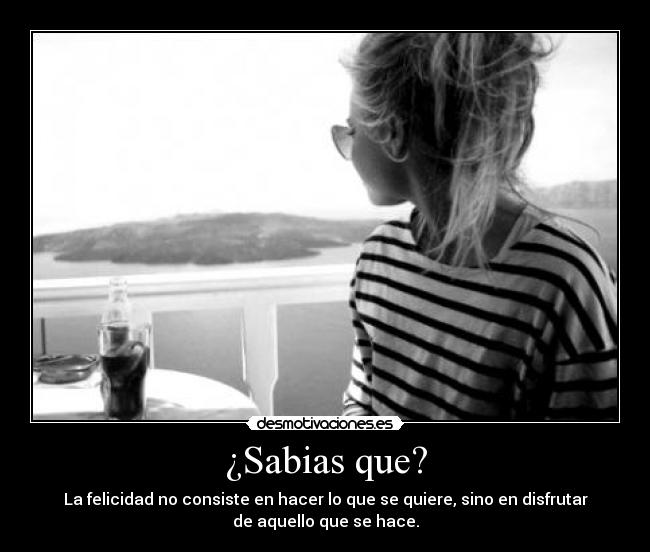 ¿Sabias que? - La felicidad no consiste en hacer lo que se quiere, sino en disfrutar
de aquello que se hace.