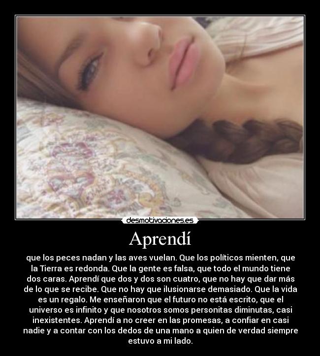 Aprendí - que los peces nadan y las aves vuelan. Que los políticos mienten, que
la Tierra es redonda. Que la gente es falsa, que todo el mundo tiene
dos caras. Aprendí que dos y dos son cuatro, que no hay que dar más
de lo que se recibe. Que no hay que ilusionarse demasiado. Que la vida
es un regalo. Me enseñaron que el futuro no está escrito, que el
universo es infinito y que nosotros somos personitas diminutas, casi
inexistentes. Aprendí a no creer en las promesas, a confiar en casi
nadie y a contar con los dedos de una mano a quien de verdad siempre
estuvo a mi lado.