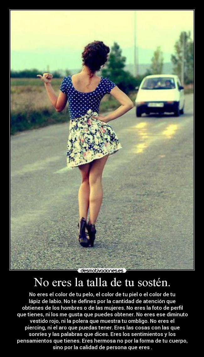 No eres la talla de tu sostén. - No eres el color de tu pelo, el color de tu piel o el color de tu
lápiz de labio. No te defines por la cantidad de atención que
obtienes de los hombres o de las mujeres. No eres la foto de perfil
que tienes, ni los me gusta que puedes obtener. No eres ese diminuto
vestido rojo, ni la polera que muestra tu ombligo. No eres el
piercing, ni el aro que puedas tener. Eres las cosas con las que
sonríes y las palabras que dices. Eres los sentimientos y los
pensamientos que tienes. Eres hermosa no por la forma de tu cuerpo,
sino por la calidad de persona que eres .