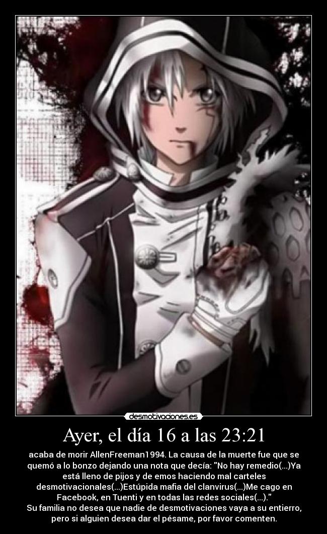 Ayer, el día 16 a las 23:21 - acaba de morir AllenFreeman1994. La causa de la muerte fue que se
quemó a lo bonzo dejando una nota que decía: No hay remedio(...)Ya
está lleno de pijos y de emos haciendo mal carteles
desmotivacionales(...)Estúpida mafia del clanvirus(...)Me cago en
Facebook, en Tuenti y en todas las redes sociales(...).
Su familia no desea que nadie de desmotivaciones vaya a su entierro,
pero si alguien desea dar el pésame, por favor comenten.