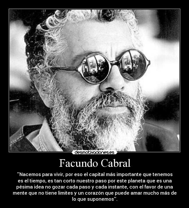 Facundo Cabral - Nacemos para vivir, por eso el capital más importante que tenemos
es el tiempo, es tan corto nuestro paso por este planeta que es una
pésima idea no gozar cada paso y cada instante, con el favor de una
mente que no tiene limites y un corazón que puede amar mucho más de
lo que suponemos.