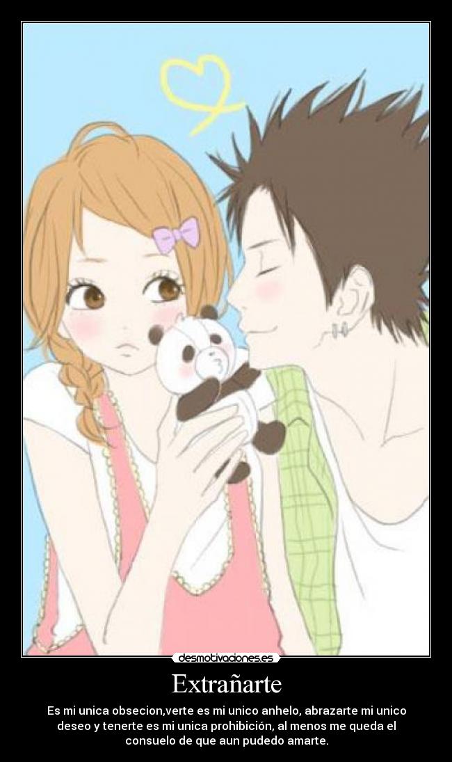 Extrañarte - Es mi unica obsecion,verte es mi unico anhelo, abrazarte mi unico
deseo y tenerte es mi unica prohibición, al menos me queda el
consuelo de que aun pudedo amarte.