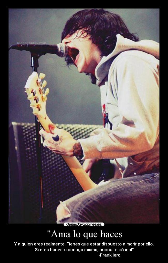 Ama lo que haces - Y a quien eres realmente. Tienes que estar dispuesto a morir por ello.
Si eres honesto contigo mismo, nunca te irá mal
                                                 -Frank Iero