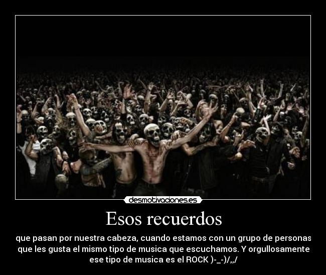 Esos recuerdos - que pasan por nuestra cabeza, cuando estamos con un grupo de personas
que les gusta el mismo tipo de musica que escuchamos. Y orgullosamente
ese tipo de musica es el ROCK )-_-)/,,/