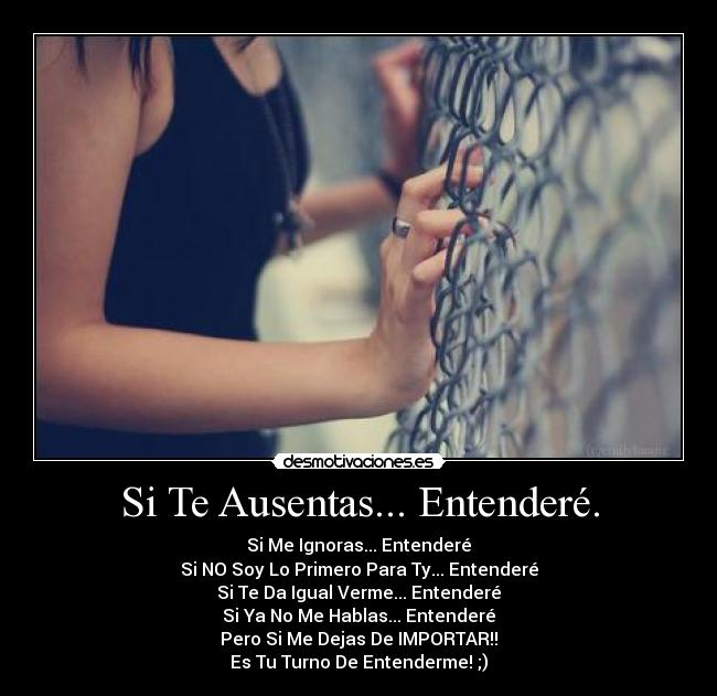Si Te Ausentas... Entenderé. - Si Me Ignoras... Entenderé
Si NO Soy Lo Primero Para Ty... Entenderé
Si Te Da Igual Verme... Entenderé
Si Ya No Me Hablas... Entenderé
Pero Si Me Dejas De IMPORTAR!!
Es Tu Turno De Entenderme! ;)