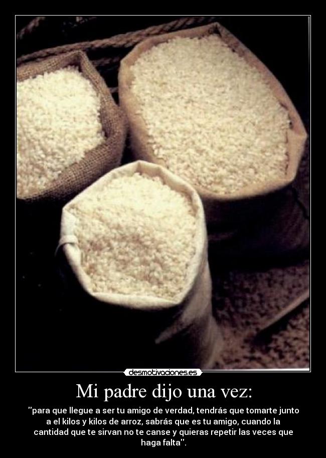 Mi padre dijo una vez: - para que llegue a ser tu amigo de verdad, tendrás que tomarte junto
a el kilos y kilos de arroz, sabrás que es tu amigo, cuando la
cantidad que te sirvan no te canse y quieras repetir las veces que
haga falta.