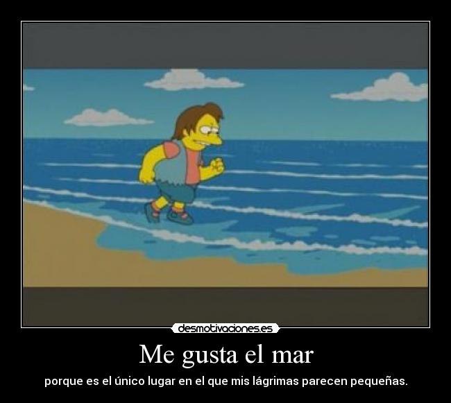 Me gusta el mar - porque es el único lugar en el que mis lágrimas parecen pequeñas.