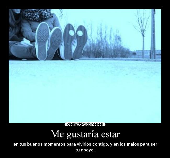 Me gustaría estar - en tus buenos momentos para vivirlos contigo, y en los malos para ser tu apoyo.