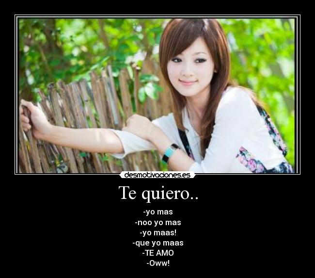 Te quiero.. - -yo mas
-noo yo mas
-yo maas!
-que yo maas
-TE AMO
-Oww!