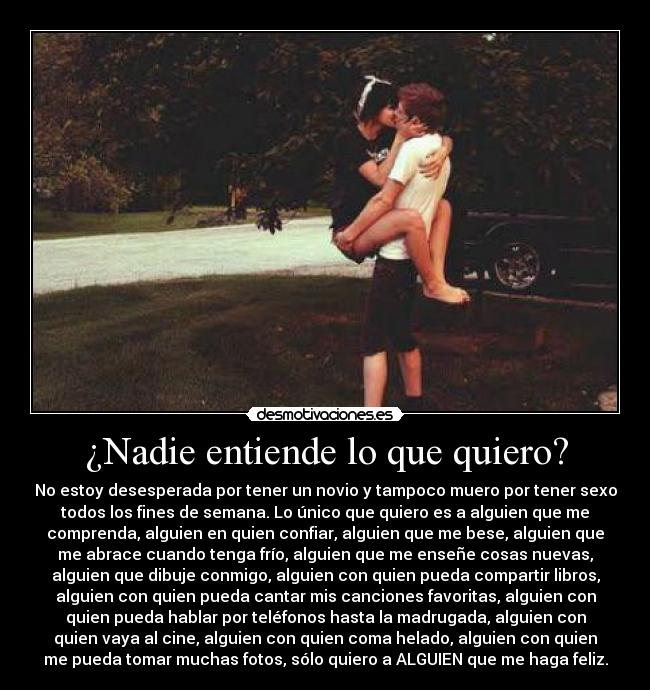 ¿Nadie entiende lo que quiero? - No estoy desesperada por tener un novio y tampoco muero por tener sexo
todos los fines de semana. Lo único que quiero es a alguien que me
comprenda, alguien en quien confiar, alguien que me bese, alguien que
me abrace cuando tenga frío, alguien que me enseñe cosas nuevas,
alguien que dibuje conmigo, alguien con quien pueda compartir libros,
alguien con quien pueda cantar mis canciones favoritas, alguien con
quien pueda hablar por teléfonos hasta la madrugada, alguien con
quien vaya al cine, alguien con quien coma helado, alguien con quien
me pueda tomar muchas fotos, sólo quiero a ALGUIEN que me haga feliz.