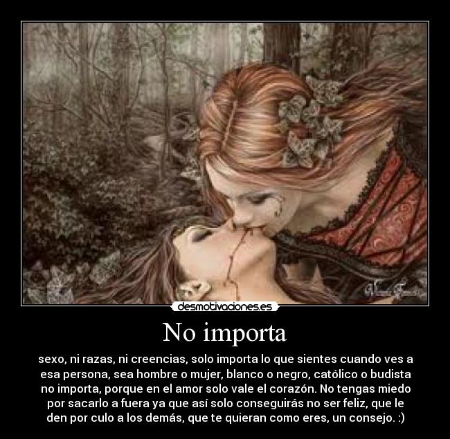 No importa - sexo, ni razas, ni creencias, solo importa lo que sientes cuando ves a
esa persona, sea hombre o mujer, blanco o negro, católico o budista
no importa, porque en el amor solo vale el corazón. No tengas miedo
por sacarlo a fuera ya que así solo conseguirás no ser feliz, que le
den por culo a los demás, que te quieran como eres, un consejo. :)