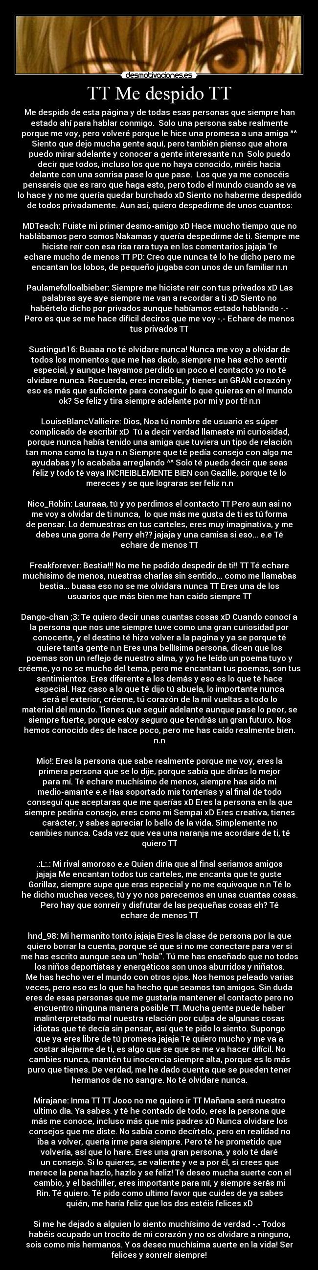 TT Me despido TT - Me despido de esta página y de todas esas personas que siempre han
estado ahí para hablar conmigo. Solo una persona sabe realmente
porque me voy, pero volveré porque le hice una promesa a una amiga ^^
Siento que dejo mucha gente aquí, pero también pienso que ahora
puedo mirar adelante y conocer a gente interesante n.n Solo puedo
decir que todos, incluso los que no haya conocido, miréis hacia
delante con una sonrisa pase lo que pase. Los que ya me conocéis
pensareis que es raro que haga esto, pero todo el mundo cuando se va
lo hace y no me quería quedar burchado xD Siento no haberme despedido
de todos privadamente. Aun así, quiero despedirme de unos cuantos:
MDTeach: Fuiste mi primer desmo-amigo xD Hace mucho tiempo que no
hablábamos pero somos Nakamas y quería despedirme de ti. Siempre me
hiciste reír con esa risa rara tuya en los comentarios jajaja Te
echare mucho de menos TT PD: Creo que nunca té lo he dicho pero me
encantan los lobos, de pequeño jugaba con unos de un familiar n.n
Paulamefolloalbieber: Siempre me hiciste reír con tus privados xD Las
palabras aye aye siempre me van a recordar a ti xD Siento no
habértelo dicho por privados aunque habíamos estado hablando -.-
Pero es que se me hace difícil deciros que me voy -.- Echare de menos
tus privados TT
Sustingut16: Buaaa no té olvidare nunca! Nunca me voy a olvidar de
todos los momentos que me has dado, siempre me has echo sentir
especial, y aunque hayamos perdido un poco el contacto yo no té
olvidare nunca. Recuerda, eres increíble, y tienes un GRAN corazón y
eso es más que suficiente para conseguir lo que quieras en el mundo
ok? Se feliz y tira siempre adelante por mi y por ti! n.n
LouiseBlancVallieire: Dios, Noa tú nombre de usuario es súper
complicado de escribir xD Tú a decir verdad llamaste mi curiosidad,
porque nunca había tenido una amiga que tuviera un tipo de relación
tan mona como la tuya n.n Siempre que té pedía consejo con algo me
ayudabas y lo acababa arreglando ^^ Solo té puedo decir que seas
feliz y todo té vaya INCREIBLEMENTE BIEN con Gazille, porque té lo
mereces y se que lograras ser feliz n.n
Nico_Robin: Lauraaa, tú y yo perdimos el contacto TT Pero aun asi no
me voy a olvidar de ti nunca, lo que más me gusta de ti es tú forma
de pensar. Lo demuestras en tus carteles, eres muy imaginativa, y me
debes una gorra de Perry eh?? jajaja y una camisa si eso... e.e Té
echare de menos TT
Freakforever: Bestia!!! No me he podido despedir de ti!! TT Té echare
muchísimo de menos, nuestras charlas sin sentido... como me llamabas
bestia... buaaa eso no se me olvidara nunca TT Eres una de los
usuarios que más bien me han caído siempre TT
Dango-chan ;3: Te quiero decir unas cuantas cosas xD Cuando conocí a
la persona que nos une siempre tuve como una gran curiosidad por
conocerte, y el destino té hizo volver a la pagina y ya se porque té
quiere tanta gente n.n Eres una bellísima persona, dicen que los
poemas son un reflejo de nuestro alma, y yo he leído un poema tuyo y
créeme, yo no se mucho del tema, pero me encantan tus poemas, son tus
sentimientos. Eres diferente a los demás y eso es lo que té hace
especial. Haz caso a lo que té dijo tú abuela, lo importante nunca
será el exterior, créeme, tú corazón de la mil vueltas a todo lo
material del mundo. Tienes que seguir adelante aunque pase lo peor, se
siempre fuerte, porque estoy seguro que tendrás un gran futuro. Nos
hemos conocido des de hace poco, pero me has caído realmente bien.
n.n
Mio!: Eres la persona que sabe realmente porque me voy, eres la
primera persona que se lo dije, porque sabía que dirías lo mejor
para mí. Té echare muchísimo de menos, siempre has sido mi
medio-amante e.e Has soportado mis tonterías y al final de todo
conseguí que aceptaras que me querías xD Eres la persona en la que
siempre pediría consejo, eres como mi Sempai xD Eres creativa, tienes
carácter, y sabes apreciar lo bello de la vida. Simplemente no
cambies nunca. Cada vez que vea una naranja me acordare de ti, té
quiero TT
.:L:.: Mi rival amoroso e.e Quien diría que al final seriamos amigos
jajaja Me encantan todos tus carteles, me encanta que te guste
Gorillaz, siempre supe que eras especial y no me equivoque n.n Té lo
he dicho muchas veces, tú y yo nos parecemos en unas cuantas cosas.
Pero hay que sonreír y disfrutar de las pequeñas cosas eh? Té
echare de menos TT
hnd_98: Mi hermanito tonto jajaja Eres la clase de persona por la que
quiero borrar la cuenta, porque sé que si no me conectare para ver si
me has escrito aunque sea un hola. Tú me has enseñado que no todos
los niños deportistas y energéticos son unos aburridos y niñatos.
Me has hecho ver el mundo con otros ojos. Nos hemos peleado varias
veces, pero eso es lo que ha hecho que seamos tan amigos. Sin duda
eres de esas personas que me gustaría mantener el contacto pero no
encuentro ninguna manera posible TT. Mucha gente puede haber
malinterpretado mal nuestra relación por culpa de algunas cosas
idiotas que té decía sin pensar, así que te pido lo siento. Supongo
que ya eres libre de tú promesa jajaja Té quiero mucho y me va a
costar alejarme de ti, es algo que se que se me va hacer difícil. No
cambies nunca, mantén tu inocencia siempre alta, porque es lo más
puro que tienes. De verdad, me he dado cuenta que se pueden tener
hermanos de no sangre. No té olvidare nunca.
Mirajane: Inma TT TT Jooo no me quiero ir TT Mañana será nuestro
ultimo día. Ya sabes. y té he contado de todo, eres la persona que
más me conoce, incluso más que mis padres xD Nunca olvidare los
consejos que me diste. No sabía como decírtelo, pero en realidad no
iba a volver, quería irme para siempre. Pero té he prometido que
volvería, así que lo hare. Eres una gran persona, y solo té daré
un consejo. Si lo quieres, se valiente y ve a por él, si crees que
merece la pena hazlo, hazlo y se feliz! Té deseo mucha suerte con el
cambio, y el bachiller, eres importante para mí, y siempre serás mi
Rin. Té quiero. Té pido como ultimo favor que cuides de ya sabes
quién, me haría feliz que los dos estéis felices xD
Si me he dejado a alguien lo siento muchísimo de verdad -.- Todos
habéis ocupado un trocito de mi corazón y no os olvidare a ninguno,
sois como mis hermanos. Y os deseo muchísima suerte en la vida! Ser
felices y sonreír siempre!