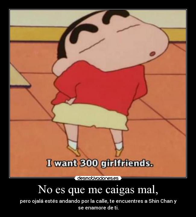 No es que me caigas mal, - pero ojalá estés andando por la calle, te encuentres a Shin Chan y se enamore de ti.