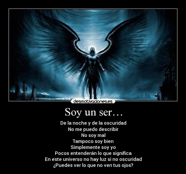 Soy un ser… - De la noche y de la oscuridad
No me puedo describir
No soy mal
Tampoco soy bien
Simplemente soy yo
Pocos entenderán lo que significa
En este universo no hay luz si no oscuridad
¿Puedes ver lo que no ven tus ojos?