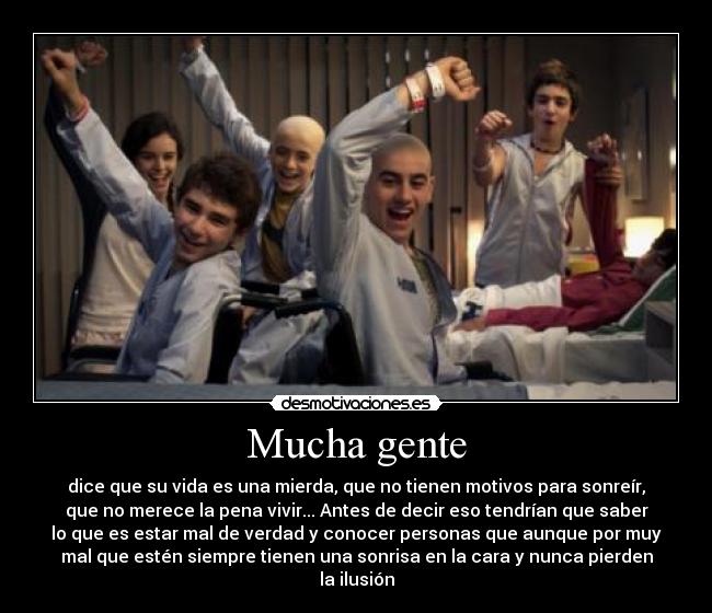 Mucha gente - dice que su vida es una mierda, que no tienen motivos para sonreír,
que no merece la pena vivir... Antes de decir eso tendrían que saber
lo que es estar mal de verdad y conocer personas que aunque por muy
mal que estén siempre tienen una sonrisa en la cara y nunca pierden
la ilusión