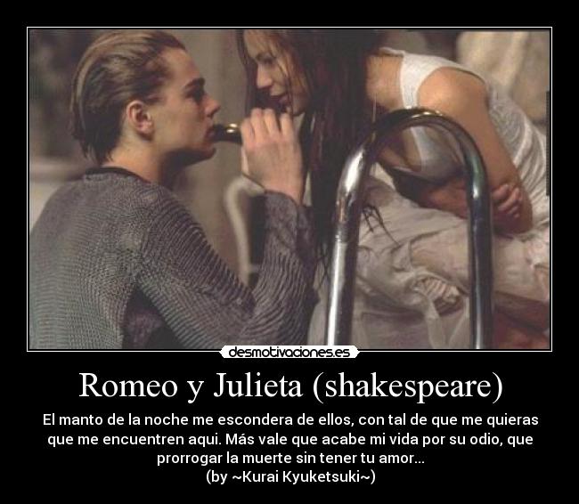 Romeo y Julieta (shakespeare) - El manto de la noche me escondera de ellos, con tal de que me quieras
que me encuentren aqui. Más vale que acabe mi vida por su odio, que
prorrogar la muerte sin tener tu amor...
(by ~Kurai Kyuketsuki~)