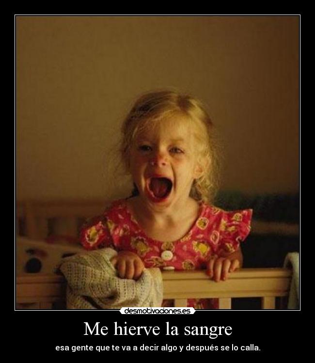 Me hierve la sangre - esa gente que te va a decir algo y después se lo calla.