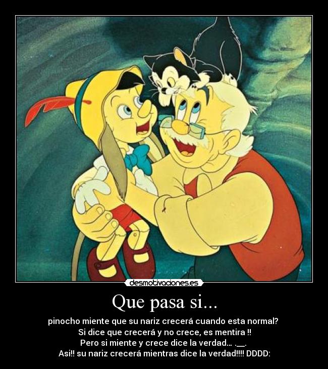Que pasa si... - pinocho miente que su nariz crecerá cuando esta normal?
Si dice que crecerá y no crece, es mentira !!
Pero si miente y crece dice la verdad… .__.
Asi!! su nariz crecerá mientras dice la verdad!!!! DDDD: