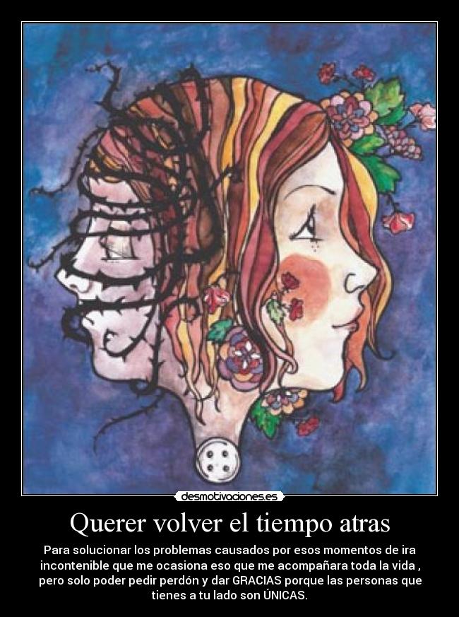 Querer volver el tiempo atras - Para solucionar los problemas causados por esos momentos de ira
incontenible que me ocasiona eso que me acompañara toda la vida ,
pero solo poder pedir perdón y dar GRACIAS porque las personas que
tienes a tu lado son ÚNICAS.