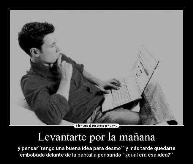 Levantarte por la mañana - y pensar``tengo una buena idea para desmo´´ y más tarde quedarte
embobado delante de la pantalla pensando ``¿cual era esa idea?´´